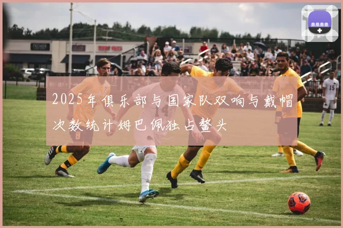 2025年俱乐部与国家队双响与戴帽次数统计姆巴佩独占鳌头