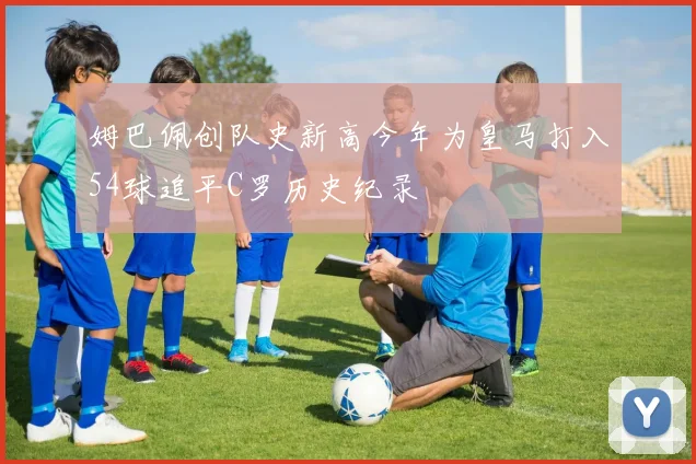 姆巴佩创队史新高今年为皇马打入54球追平C罗历史纪录