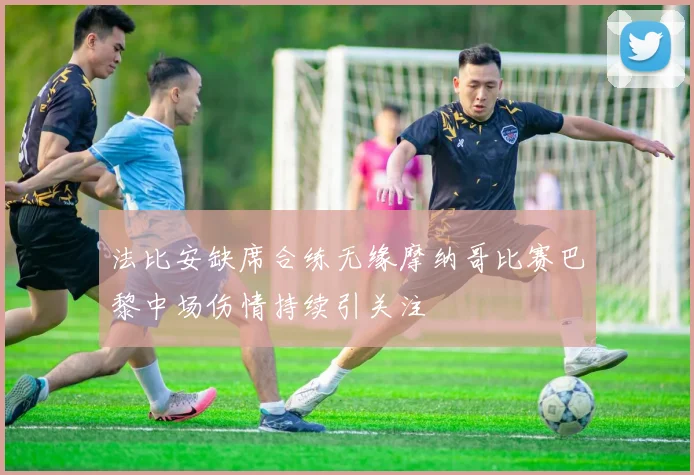 法比安缺席合练无缘摩纳哥比赛巴黎中场伤情持续引关注