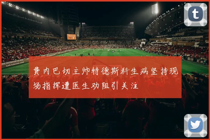 费内巴切主帅特德斯科生病坚持现场指挥遭医生劝阻引关注