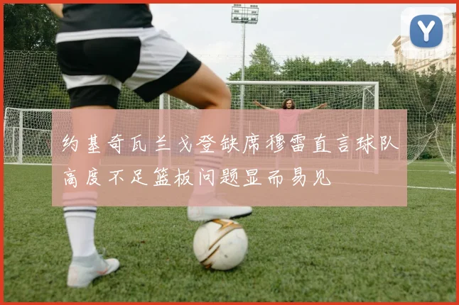 约基奇瓦兰戈登缺席穆雷直言球队高度不足篮板问题显而易见