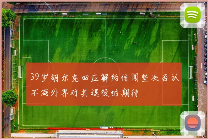 39岁胡尔克回应解约传闻坚决否认不满外界对其退役的期待