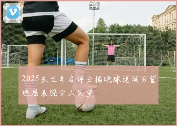 2025米兰年度评分揭晓球迷满分管理层表现令人失望