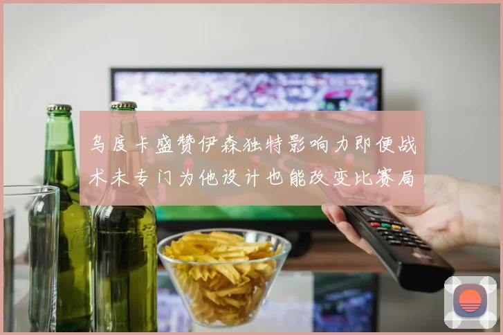 乌度卡盛赞伊森独特影响力即便战术未专门为他设计也能改变比赛局势