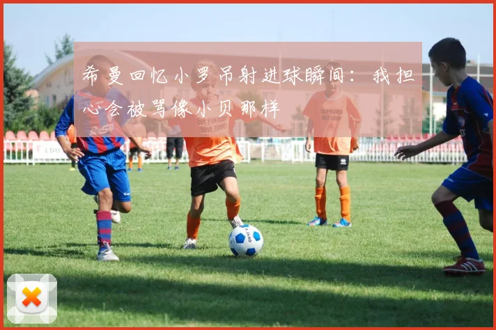 希曼回忆小罗吊射进球瞬间：我担心会被骂像小贝那样