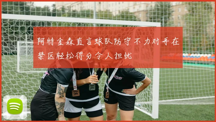 阿特金森直言球队防守不力对手在禁区轻松得分令人担忧