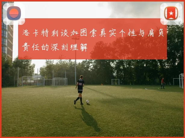 洛卡特利谈加图索真实个性与肩负责任的深刻理解