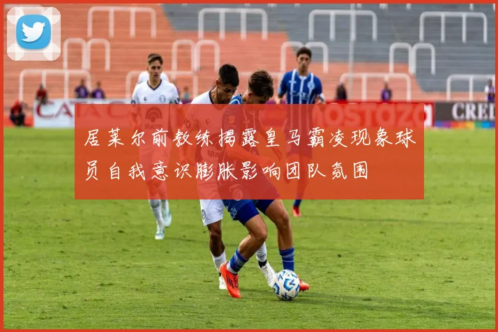 居莱尔前教练揭露皇马霸凌现象球员自我意识膨胀影响团队氛围