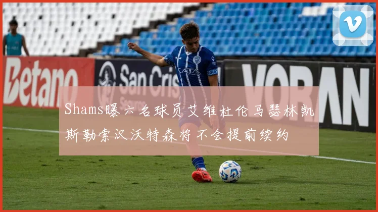 Shams曝六名球员艾维杜伦马瑟林凯斯勒索汉沃特森将不会提前续约