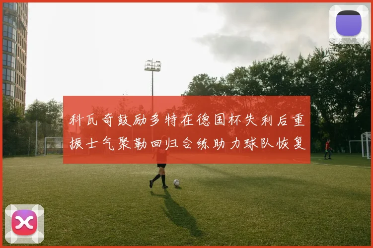 科瓦奇鼓励多特在德国杯失利后重振士气聚勒回归合练助力球队恢复状态