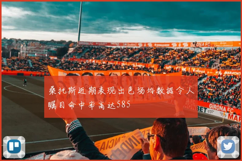 桑托斯近期表现出色场均数据令人瞩目命中率高达585