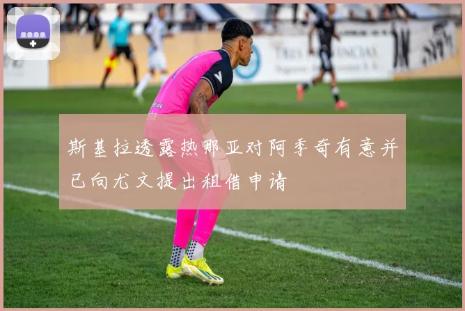 斯基拉透露热那亚对阿季奇有意并已向尤文提出租借申请