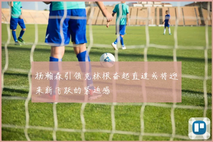 杨瀚森引领克林根奋起直追或将迎来新飞跃的紧迫感