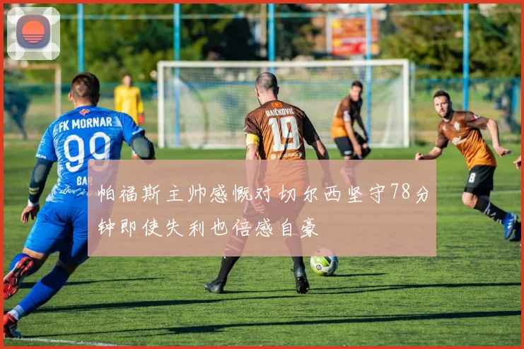 帕福斯主帅感慨对切尔西坚守78分钟即使失利也倍感自豪