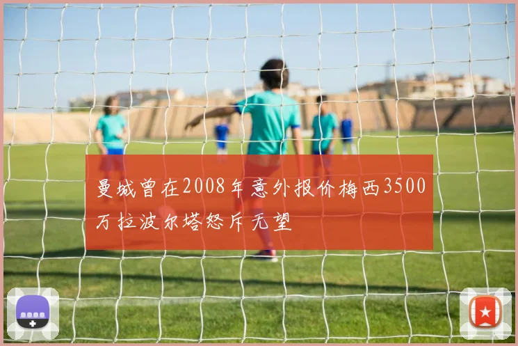 曼城曾在2008年意外报价梅西3500万拉波尔塔怒斥无望