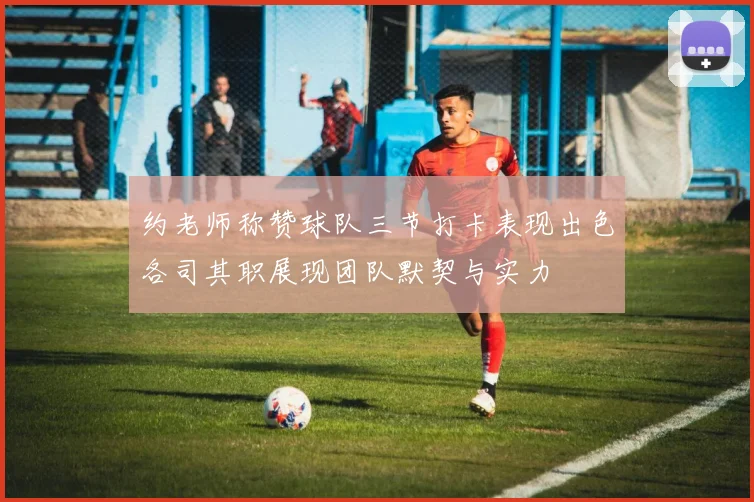 约老师称赞球队三节打卡表现出色各司其职展现团队默契与实力