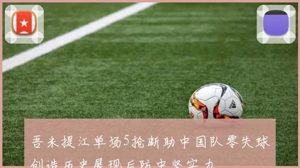 吾米提江单场5抢断助中国队零失球创造历史展现后防中坚实力
