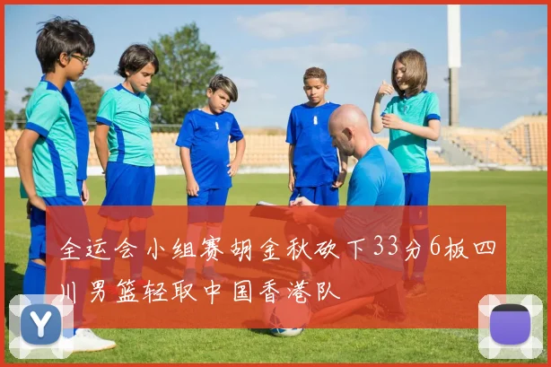全运会小组赛胡金秋砍下33分6板四川男篮轻取中国香港队