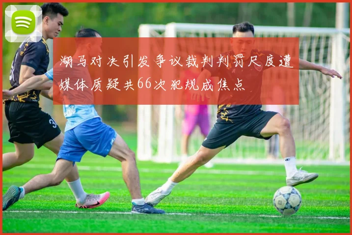 湖马对决引发争议裁判判罚尺度遭媒体质疑共66次犯规成焦点