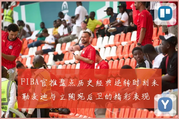 FIBA官推盘点历史经典逆转时刻米勒麦迪与立陶宛后卫的精彩表现