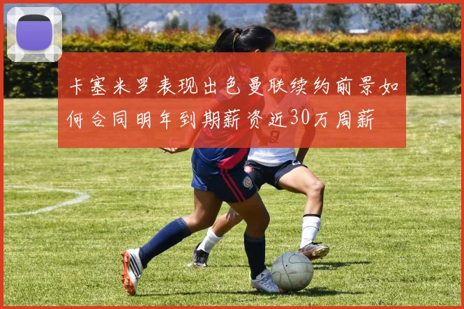 卡塞米罗表现出色曼联续约前景如何合同明年到期薪资近30万周薪