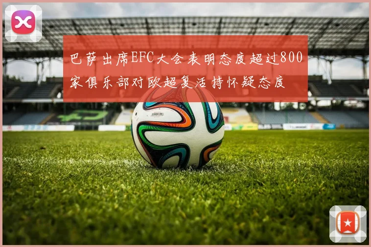 巴萨出席EFC大会表明态度超过800家俱乐部对欧超复活持怀疑态度