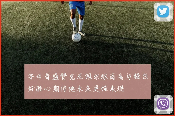 字母哥盛赞克尼佩尔球商高与强烈好胜心期待他未来更强表现