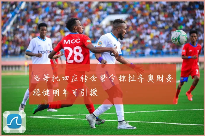 洛蒂托回应转会禁令称拉齐奥财务稳健明年可引援
