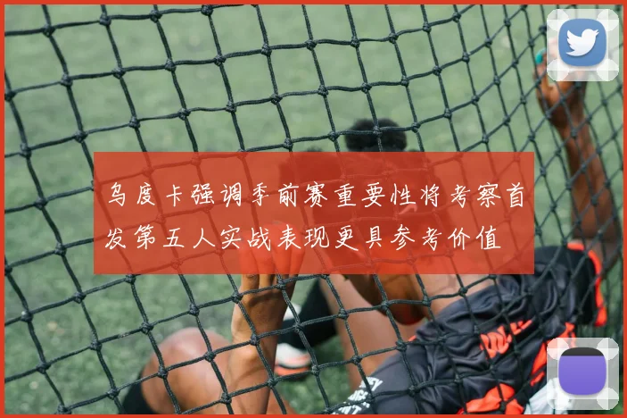 乌度卡强调季前赛重要性将考察首发第五人实战表现更具参考价值