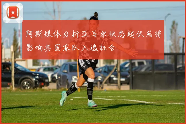 阿斯媒体分析亚马尔状态起伏或将影响其国家队入选机会