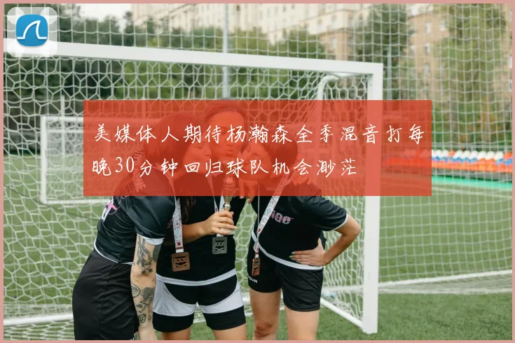 美媒体人期待杨瀚森全季混音打每晚30分钟回归球队机会渺茫