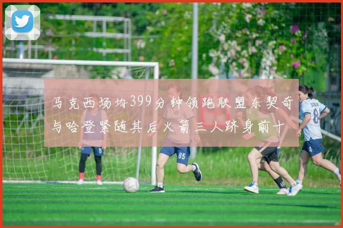 马克西场均399分钟领跑联盟东契奇与哈登紧随其后火箭三人跻身前十