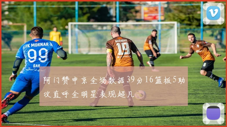 阿门赞申京全场数据39分16篮板5助攻直呼全明星表现超凡