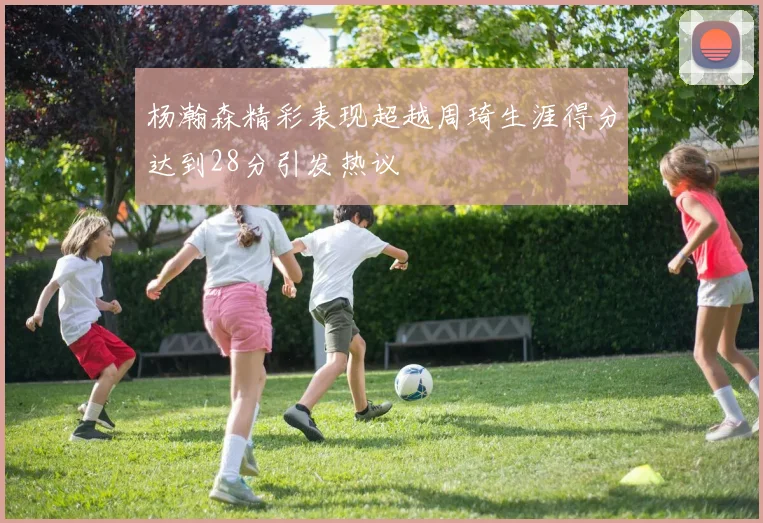 杨瀚森精彩表现超越周琦生涯得分达到28分引发热议